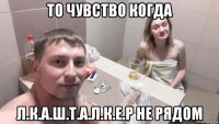 то чувство когда л.к.а.ш.т.а.л.к.е.р не рядом