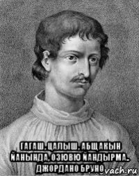  гагаш, цалыш, абщакын йанында, озювю йандырма.. джордано бруно