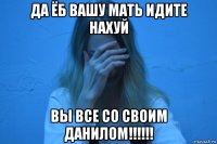 да ёб вашу мать идите нахуй вы все со своим данилом!!!!!!