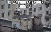 когда слил хату своей шкуры 