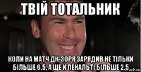 твій тотальник коли на матч дк-зоря зарядив не тільки більше 6.5, а ще й пенальті більше 2.5