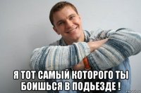  я тот самый которого ты боишься в подьезде !