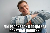  мы распивали в подьезде спиртные напитки!
