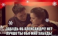  забудь об александре! нет лучше ты обо мне забудь!