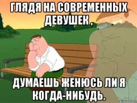 глядя на современных девушек , думаешь женюсь ли я когда-нибудь.