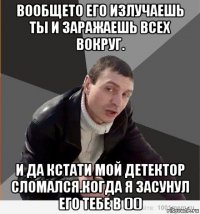 вообщето его излучаешь ты и заражаешь всех вокруг. и да кстати мой детектор сломался.когда я засунул его тебе в ()()