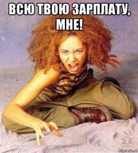 всю твою зарплату, мне! 