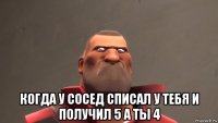  когда у сосед списал у тебя и получил 5 а ты 4