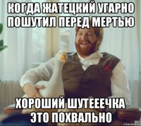 когда жатецкий угарно пошутил перед мертью хороший шутееечка это похвально