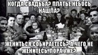 когда свадьба? платье небось нашла? жениться собираетесь? а чего не женитесь, пора уже?