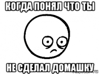 когда понял что ты не сделал домашку