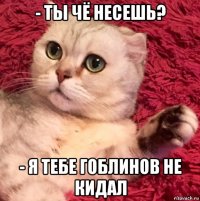 - ты чё несешь? - я тебе гоблинов не кидал