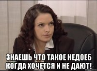  знаешь что такое недоеб когда хочется и не дают!