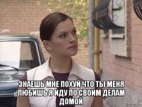  знаешь мне похуй что ты меня любишь я иду по своим делам домой