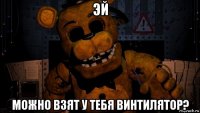 эй можно взят у тебя винтилятор?