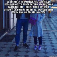 со временем понимаешь, что есть люди, которые будут с тобой потому, что ты такой какой ты есть.... и есть люди, которые отвернутся, потому что ты не захочешь быть таким, как они бы этого хотели 