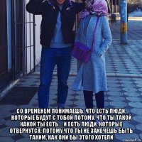  со временем понимаешь, что есть люди, которые будут с тобой потому, что ты такой какой ты есть.... и есть люди, которые отвернутся, потому что ты не захочешь быть таким, как они бы этого хотели