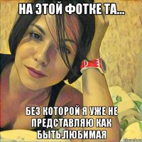 на этой фотке та... без которой я уже не представляю как быть.любимая