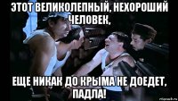 этот великолепный, нехороший человек, еще никак до крыма не доедет, падла!