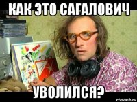 как это сагалович уволился?