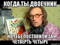 когда ты двоечник но тебе поставили за четверть четыре