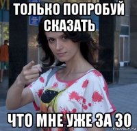 только попробуй сказать что мне уже за 30