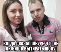  когда сказал шкуре, что не любишь вытирать жопу