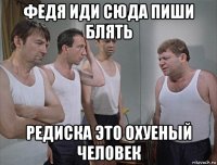 федя иди сюда пиши блять редиска это охуеный человек