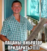  пацаны, вибратор придарить?)))))