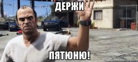 держи пятюню!