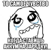 то самое чувство когда ставишь аккум на зарядку!