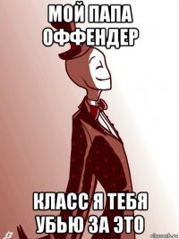 мой папа оффендер класс я тебя убью за это