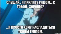 слушай.. я прилягу рядом... с тобой.. хорошо? ...я просто хочу насладиться твоим теплом.