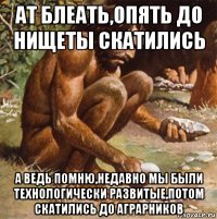 ат блеать,опять до нищеты скатились а ведь помню,недавно мы были технологически развитые,потом скатились до аграрников
