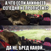 а что если акинфеев сегодня не пропустит? да не, бред какой...