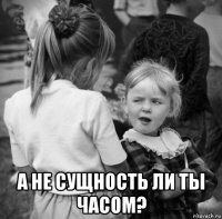  а не сущность ли ты часом?
