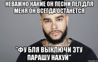 неважно какие он песни пел,для меня он всегда останется "фу бля выключи эту парашу нахуй"
