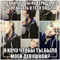 я знаю что ты не веришь, но хочу сказать я тебя люблю я хочу чтобы ты было моей девушкой?