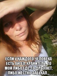  если у каждого человека есть ангел-хранитель, то мой либо где-то дрыхнет, либо жёстко забухал...