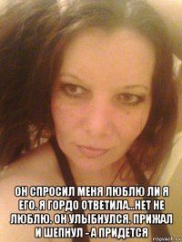 он спросил меня люблю ли я его. я гордо ответила...нет не люблю. он улыбнулся. прижал и шепнул - а придется