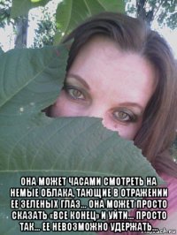  она может часами смотреть на немые облака, тающие в отражении ее зеленых глаз... она может просто сказать «все конец» и уйти... просто так... ее невозможно удержать...