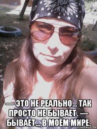 — это не реально... так просто не бывает. — бывает... в моём мире.