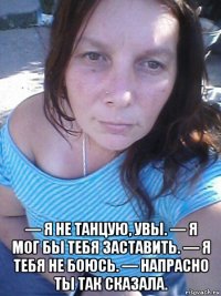  — я не танцую, увы. — я мог бы тебя заставить. — я тебя не боюсь. — напрасно ты так сказала.