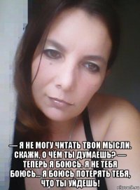  — я не могу читать твои мысли. скажи, о чём ты думаешь? — теперь я боюсь. я не тебя боюсь... я боюсь потерять тебя, что ты уйдешь!