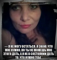  — я не могу остаться. я знаю, что мне нужно, но ты не можешь мне этого дать, а я не в состоянии дать то, что нужно тебе.