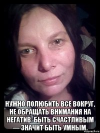  нужно полюбить все вокруг, не обращать внимания на негатив. быть счастливым — значит быть умным.