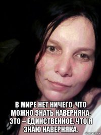  в мире нет ничего, что можно знать наверняка. это – единственное, что я знаю наверняка.