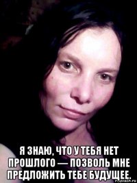  я знаю, что у тебя нет прошлого — позволь мне предложить тебе будущее.