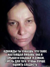  однажды ты узнаешь, что такое настоящая любовь, она и горькая и сладкая; я думаю, горечь для того, чтобы лучше оценить сладость.