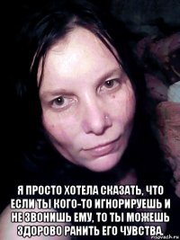  я просто хотела сказать, что если ты кого-то игнорируешь и не звонишь ему, то ты можешь здорово ранить его чувства.